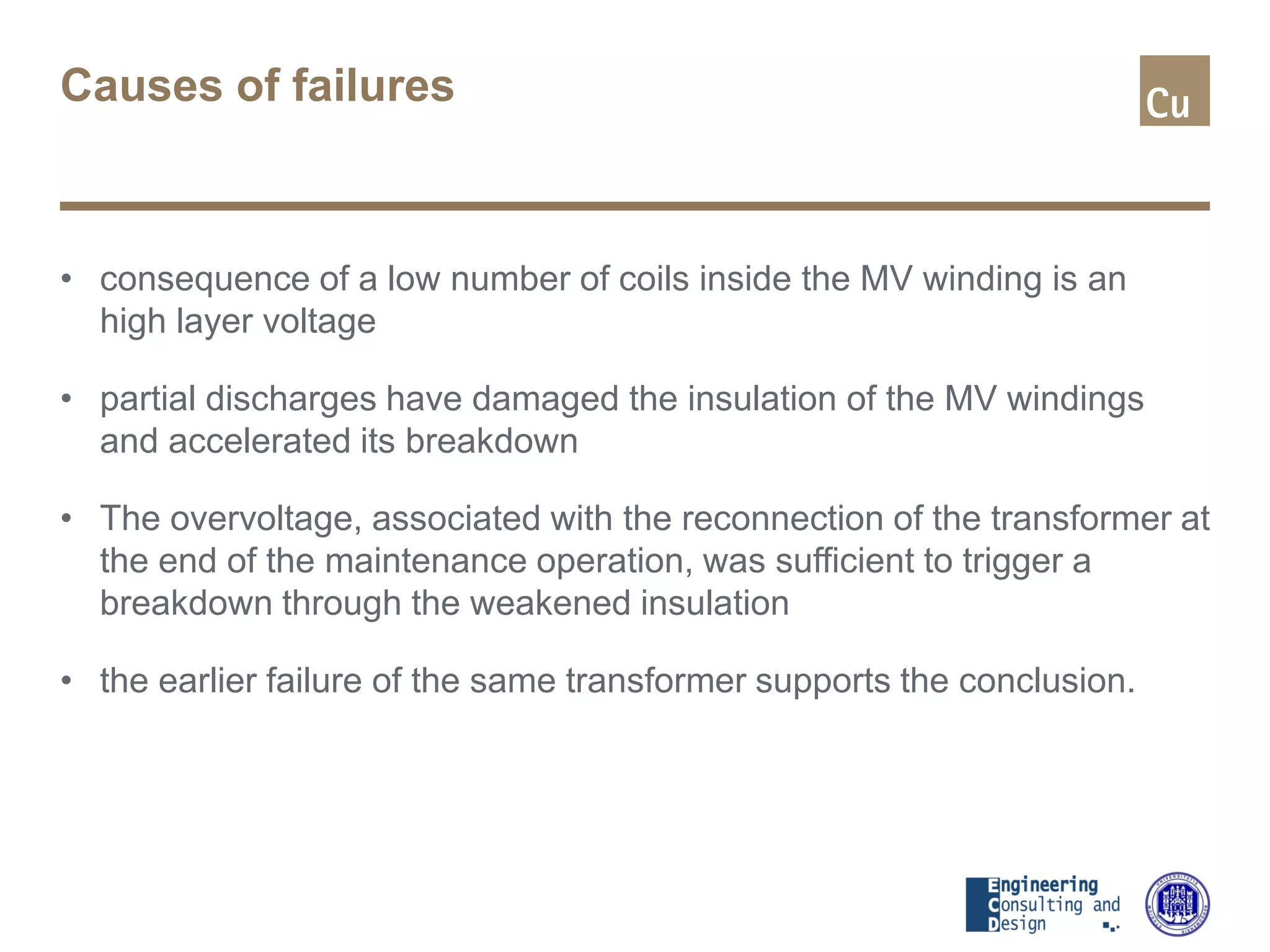 Causes of failures
• consequence of a low number of coils inside the MV winding is an
high layer voltage
• partial discharges have damaged the insulation of the MV windings
and accelerated its breakdown
• The overvoltage, associated with the reconnection of the transformer at
the end of the maintenance operation, was sufficient to trigger a
breakdown through the weakened insulation
• the earlier failure of the same transformer supports the conclusion.
 