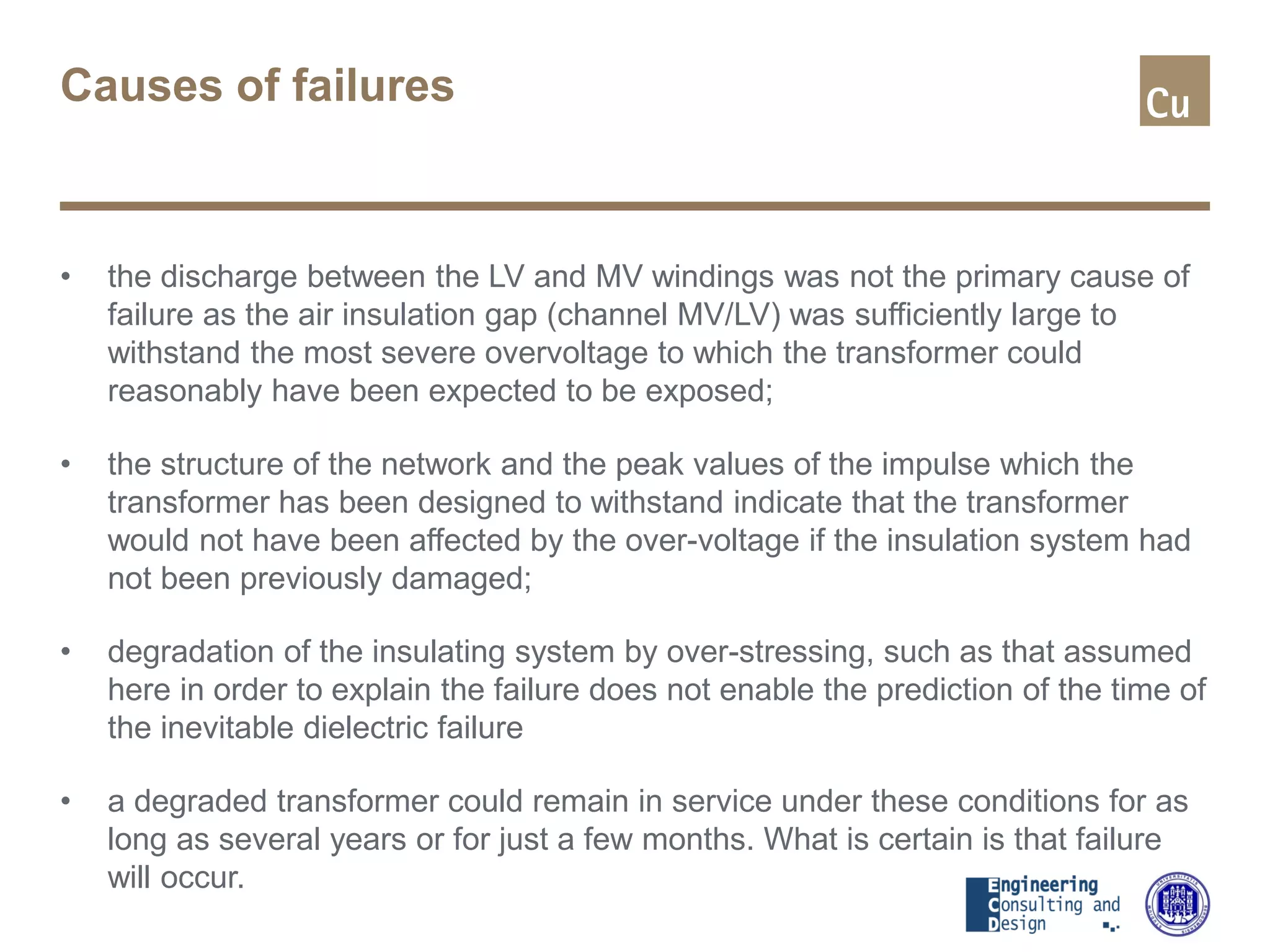 Causes of failures
• the discharge between the LV and MV windings was not the primary cause of
failure as the air insulation gap (channel MV/LV) was sufficiently large to
withstand the most severe overvoltage to which the transformer could
reasonably have been expected to be exposed;
• the structure of the network and the peak values of the impulse which the
transformer has been designed to withstand indicate that the transformer
would not have been affected by the over-voltage if the insulation system had
not been previously damaged;
• degradation of the insulating system by over-stressing, such as that assumed
here in order to explain the failure does not enable the prediction of the time of
the inevitable dielectric failure
• a degraded transformer could remain in service under these conditions for as
long as several years or for just a few months. What is certain is that failure
will occur.
 