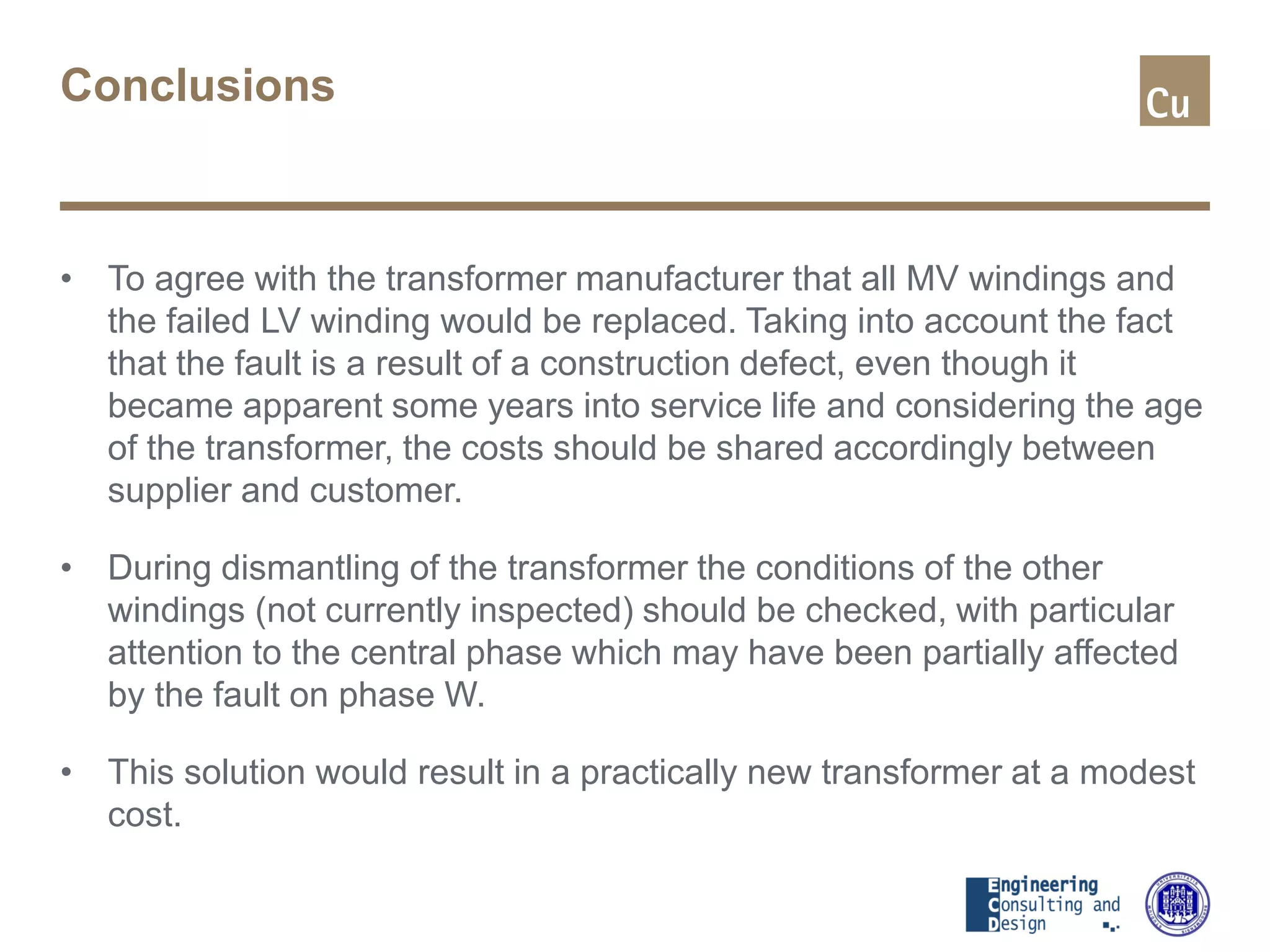 Conclusions
• To agree with the transformer manufacturer that all MV windings and
the failed LV winding would be replaced. Taking into account the fact
that the fault is a result of a construction defect, even though it
became apparent some years into service life and considering the age
of the transformer, the costs should be shared accordingly between
supplier and customer.
• During dismantling of the transformer the conditions of the other
windings (not currently inspected) should be checked, with particular
attention to the central phase which may have been partially affected
by the fault on phase W.
• This solution would result in a practically new transformer at a modest
cost.
 