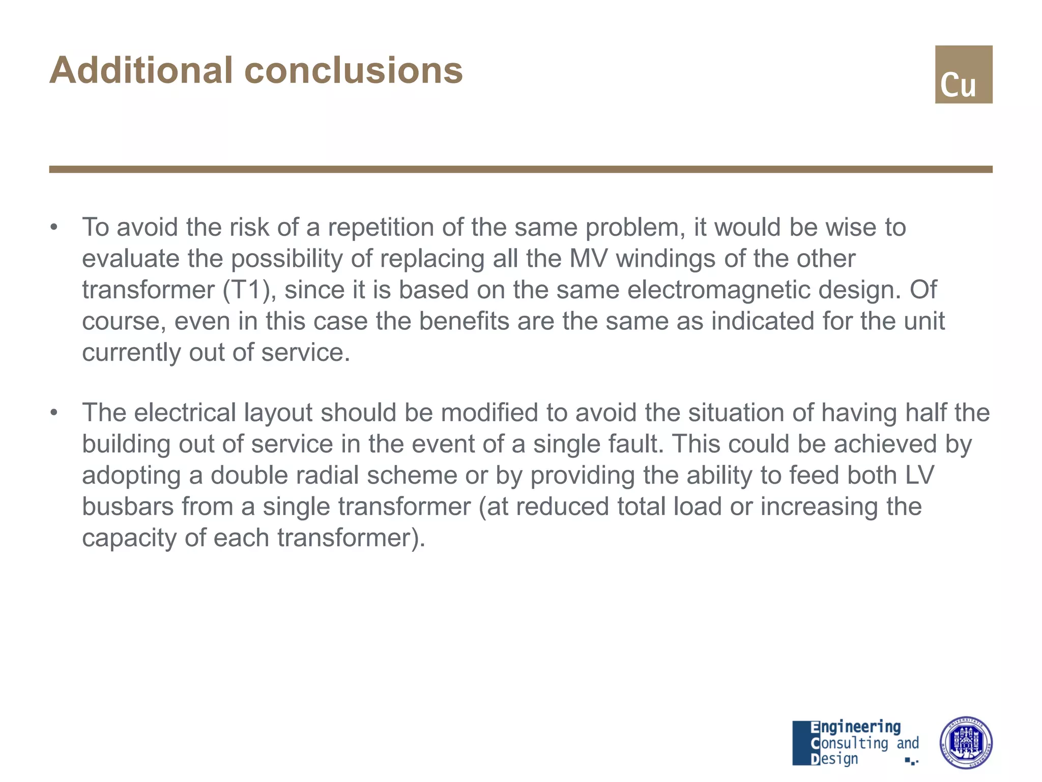 Additional conclusions
• To avoid the risk of a repetition of the same problem, it would be wise to
evaluate the possibility of replacing all the MV windings of the other
transformer (T1), since it is based on the same electromagnetic design. Of
course, even in this case the benefits are the same as indicated for the unit
currently out of service.
• The electrical layout should be modified to avoid the situation of having half the
building out of service in the event of a single fault. This could be achieved by
adopting a double radial scheme or by providing the ability to feed both LV
busbars from a single transformer (at reduced total load or increasing the
capacity of each transformer).
 