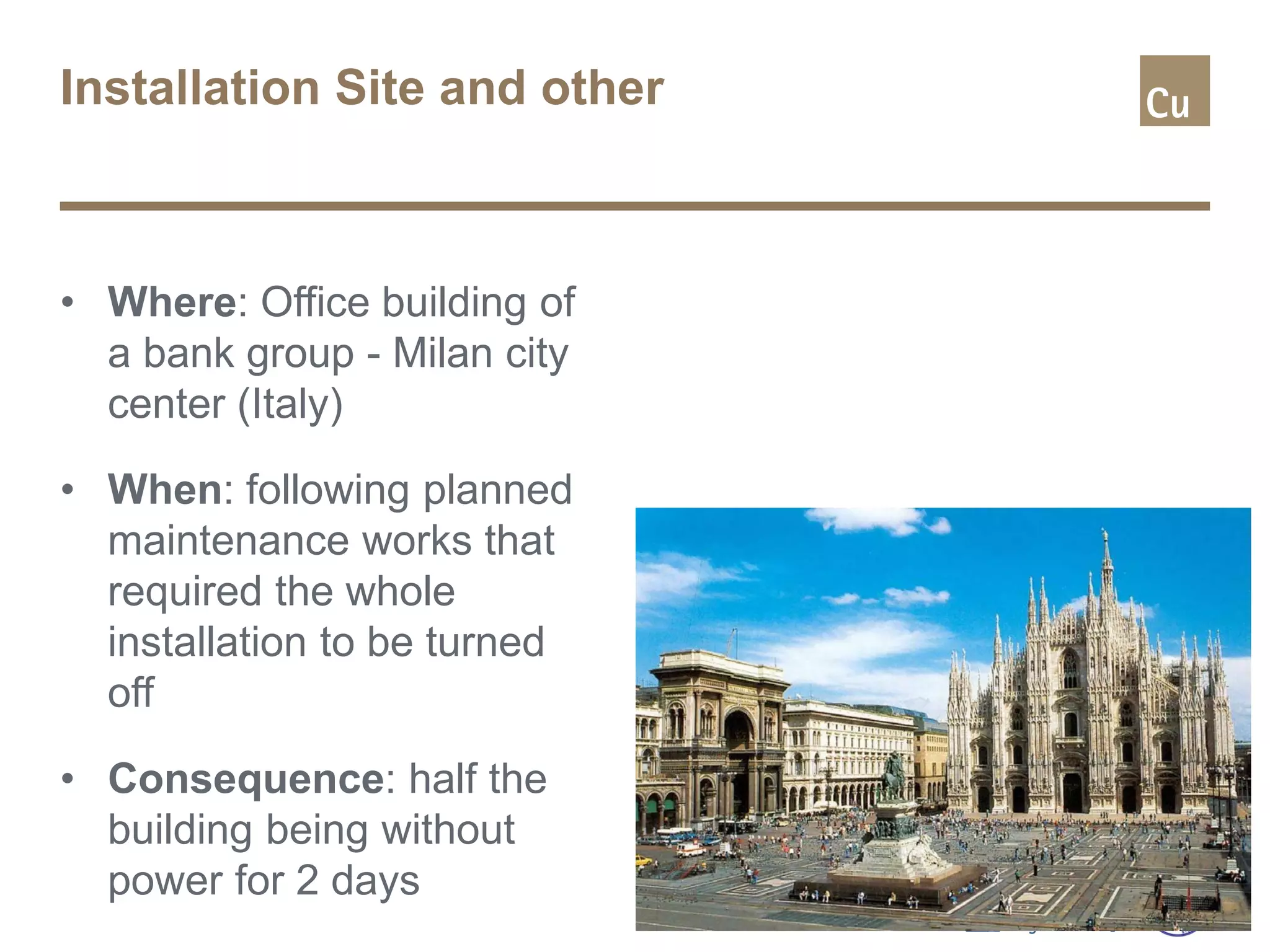 Installation Site and other
• Where: Office building of
a bank group - Milan city
center (Italy)
• When: following planned
maintenance works that
required the whole
installation to be turned
off
• Consequence: half the
building being without
power for 2 days
 