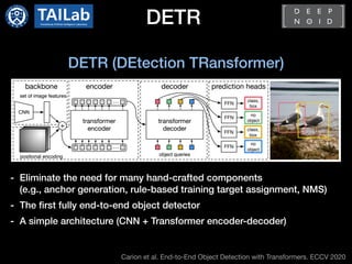 DETR
Carion et al. End-to-End Object Detection with Transformers. ECCV 2020
DETR (DEtection TRansformer)
- Eliminate the need for many hand-crafted components
(e.g., anchor generation, rule-based training target assignment, NMS)
- The first fully end-to-end object detector
- A simple architecture (CNN + Transformer encoder-decoder)
 