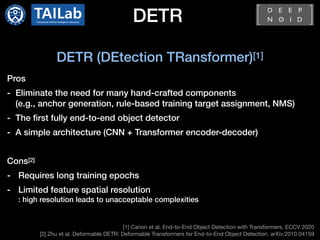 DETR
[1] Carion et al. End-to-End Object Detection with Transformers. ECCV 2020

[2] Zhu et al. Deformable DETR: Deformable Transformers for End-to-End Object Detection. arXiv:2010.04159
DETR (DEtection TRansformer)[1]
Pros
- Eliminate the need for many hand-crafted components
(e.g., anchor generation, rule-based training target assignment, NMS)
- The first fully end-to-end object detector
- A simple architecture (CNN + Transformer encoder-decoder)
Cons[2]
- Requires long training epochs
- Limited feature spatial resolution
: high resolution leads to unacceptable complexities
 