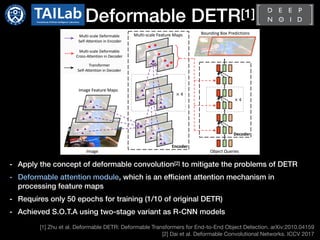 Deformable DETR[1]
[1] Zhu et al. Deformable DETR: Deformable Transformers for End-to-End Object Detection. arXiv:2010.04159

[2] Dai et al. Deformable Convolutional Networks. ICCV 2017
- Apply the concept of deformable convolution[2] to mitigate the problems of DETR
- Deformable attention module, which is an efficient attention mechanism in
processing feature maps
- Requires only 50 epochs for training (1/10 of original DETR)
- Achieved S.O.T.A using two-stage variant as R-CNN models
 