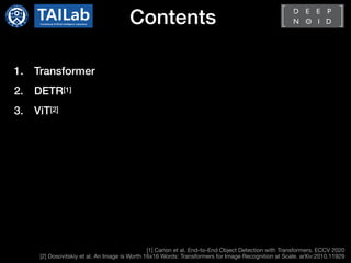 Contents
1. Transformer
2. DETR[1]
3. ViT[2]
[1] Carion et al. End-to-End Object Detection with Transformers. ECCV 2020

[2] Dosovitskiy et al. An Image is Worth 16x16 Words: Transformers for Image Recognition at Scale. arXiv:2010.11929
 