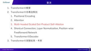 18
目次
1. Transformerの概要
2. Transformerの各構造解説
1. Positional Encoding
2. Attention
3. Multi-headed Scaled Dot-Product Self-Attetion
4. Shortcut Connection, Layer Normalization, Position-wise
Feedforward Network
5. TransformerのDecoder
3. Transformerの実験結果・考察
 