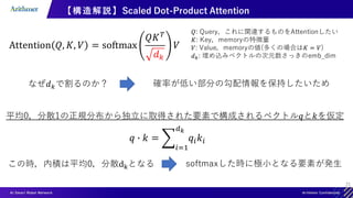 21
【構造解説】Scaled Dot-Product Attention
𝑄: Query，これに関連するものをAttentionしたい
𝐾: Key，memoryの特徴量
𝑉: Value，memoryの値(多くの場合は𝐾 = 𝑉)
𝑑𝑘: 埋め込みベクトルの次元数さっきのemb_dim
なぜ𝑑𝑘で割るのか？ 確率が低い部分の勾配情報を保持したいため
平均0，分散1の正規分布から独立に取得された要素で構成されるベクトル𝑞と𝑘を仮定
この時，内積は平均0，分散dkとなる softmaxした時に極小となる要素が発生
 