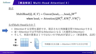 25
【構造解説】Multi-Head Attention( ４)
数式
なぜMulti-Headなのか？
• Attentionする空間を選択でき、限定された特徴量空間でAttentionできる
• 単一Attentionでは平均的なAttentionとなる（大雑把なAttention）
• そして，単語の要素は１つではないのでMultiが望ましい（単語意味，品詞）
猫
は
可愛い
特徴量次元を圧縮 -> Attentionに利用する次元を学習
 