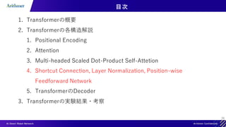 26
目次
1. Transformerの概要
2. Transformerの各構造解説
1. Positional Encoding
2. Attention
3. Multi-headed Scaled Dot-Product Self-Attetion
4. Shortcut Connection, Layer Normalization, Position-wise
Feedforward Network
5. TransformerのDecoder
3. Transformerの実験結果・考察
 