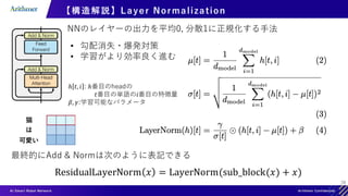 28
【構造解説】Layer Normalization
NNのレイヤーの出力を平均0, 分散1に正規化する手法
• 勾配消失・爆発対策
• 学習がより効率良く進む
ℎ 𝑡, 𝑖 : ℎ番目のheadの
𝑡番目の単語の𝑖番目の特徴量
𝛽, 𝛾:学習可能なパラメータ
猫
は
可愛い
最終的にAdd & Normは次のように表記できる
ResidualLayerNorm 𝑥 = LayerNorm(sub_block(𝑥) + 𝑥)
 
