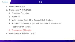 31
目次
1. Transformerの概要
2. Transformerの各構造解説
1. Positional Encoding
2. Attention
3. Multi-headed Scaled Dot-Product Self-Attetion
4. Shortcut Connection, Layer Normalization, Position-wise
Feedforward Network
5. TransformerのDecoder
3. Transformerの実験結果・考察
 