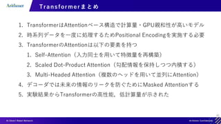 41
Transformer まとめ
1. TransformerはAttentionベース構造で計算量・GPU親和性が高いモデル
2. 時系列データを一度に処理するためPositional Encodingを実施する必要
3. TransformerのAttentionは以下の要素を持つ
1. Self-Attention（入力同士を用いて特徴量を再構築）
2. Scaled Dot-Product Attention（勾配情報を保持しつつ内積する）
3. Multi-Headed Attention（複数のヘッドを用いて並列にAttention）
4. デコーダでは未来の情報のリークを防ぐためにMasked Attentionする
5. 実験結果からTransformerの高性能，低計算量が示された
 