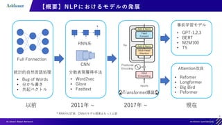 6
【概要】NLPにおけるモデルの発展
事前学習モデル
• GPT-1,2,3
• BERT
• M2M100
• T5
Attention改良
Full Fonnection
• Bug of Words
• 分かち書き
• 共起ベクトル
以前 2011年 ~ 2017年 ~ 現在
統計的自然言語処理
🔥Transformer爆誕🔥
分散表現獲得手法
• Word2vec
• Glove
• Fasttext
RNN系
CNN
* RNNやLSTM，CNNのモデル提案はもっと以前
• Refomer
• Longformer
• Big Bird
• Peformer
 