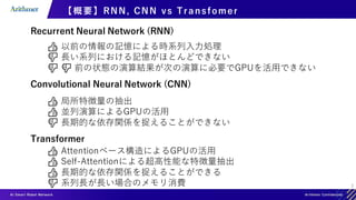 7
【概要】RNN, CNN vs Transfomer
Recurrent Neural Network (RNN)
👍 以前の情報の記憶による時系列入力処理
👎 長い系列における記憶がほとんどできない
👎 👎 前の状態の演算結果が次の演算に必要でGPUを活用できない
Convolutional Neural Network (CNN)
👍 局所特徴量の抽出
👍 並列演算によるGPUの活用
👎 長期的な依存関係を捉えることができない
Transformer
👍 Attentionベース構造によるGPUの活用
👍 Self-Attentionによる超高性能な特徴量抽出
👍 長期的な依存関係を捉えることができる
👎 系列長が長い場合のメモリ消費
 