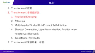 8
目次
1. Transformerの概要
2. Transformerの各構造解説
1. Positional Encoding
2. Attention
3. Multi-headed Scaled Dot-Product Self-Attetion
4. Shortcut Connection, Layer Normalization, Position-wise
Feedforward Network
5. TransformerのDecoder
3. Transformerの実験結果・考察
 