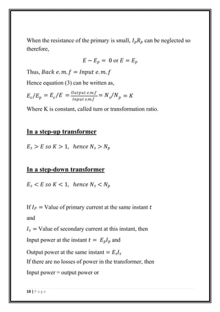 When the resistance of the primary is small, 𝐼𝑝𝑅𝑝 can be neglected so
therefore,
𝐸 − 𝐸𝑝 = 0 or 𝐸 = 𝐸𝑝
Thus, 𝐵𝑎𝑐𝑘 𝑒. 𝑚. 𝑓 = 𝐼𝑛𝑝𝑢𝑡 𝑒. 𝑚. 𝑓
Hence equation (3) can be written as,
𝐸 ⁄𝐸
𝐼𝑛𝑝𝑢𝑡 𝑒.𝑚.𝑓
𝑠 𝑝 𝑠 𝑠 𝑝
= 𝐸 ⁄𝐸 = 𝑂𝑢𝑡𝑝𝑢𝑡 𝑒.𝑚.𝑓
= 𝑁 ⁄𝑁 = 𝐾
Where K is constant, called turn or transformation ratio.
In a step-up transformer
𝐸𝑠 > 𝐸 𝑠𝑜 𝐾 > 1, ℎ𝑒𝑛𝑐𝑒 𝑁𝑠 > 𝑁𝑝
In a step-down transformer
𝐸𝑠 < 𝐸 𝑠𝑜 𝐾 < 1, ℎ𝑒𝑛𝑐𝑒 𝑁𝑠 < 𝑁𝑝
If 𝐼𝑃 = Value of primary current at the same instant 𝑡
and
𝐼𝑠 = Value of secondary current at this instant, then
Input power at the instant 𝑡 = 𝐸𝑝𝐼𝑝 and
Output power at the same instant = 𝐸𝑠𝐼𝑠
If there are no losses of power in the transformer, then
Input power = output power or
10 | P a g e
 