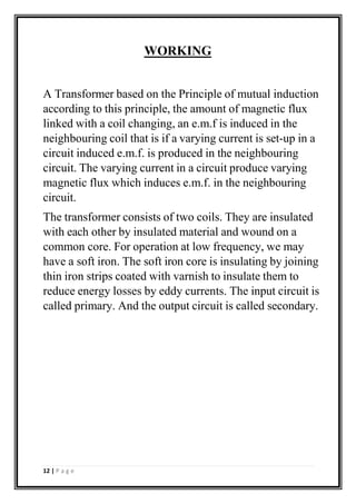 WORKING
A Transformer based on the Principle of mutual induction
according to this principle, the amount of magnetic flux
linked with a coil changing, an e.m.f is induced in the
neighbouring coil that is if a varying current is set-up in a
circuit induced e.m.f. is produced in the neighbouring
circuit. The varying current in a circuit produce varying
magnetic flux which induces e.m.f. in the neighbouring
circuit.
The transformer consists of two coils. They are insulated
with each other by insulated material and wound on a
common core. For operation at low frequency, we may
have a soft iron. The soft iron core is insulating by joining
thin iron strips coated with varnish to insulate them to
reduce energy losses by eddy currents. The input circuit is
called primary. And the output circuit is called secondary.
12 | P a g e
 