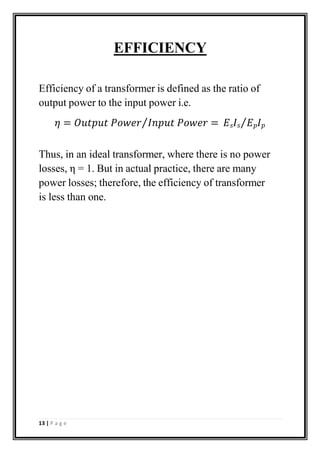 EFFICIENCY
Efficiency of a transformer is defined as the ratio of
output power to the input power i.e.
𝜂 = 𝑂𝑢𝑡𝑝𝑢𝑡 𝑃𝑜𝑤𝑒𝑟⁄𝐼𝑛𝑝𝑢𝑡 𝑃𝑜𝑤𝑒𝑟 = 𝐸𝑠𝐼𝑠⁄𝐸𝑝𝐼𝑝
Thus, in an ideal transformer, where there is no power
losses, η = 1. But in actual practice, there are many
power losses; therefore, the efficiency of transformer
is less than one.
13 | P a g e
 
