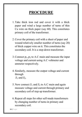 PROCEDURE
1.Take thick iron rod and cover it with a thick
paper and wind a large number of turns of thin
Cu wire on thick paper (say 60). This constitutes
primary coil of the transformer.
2.Cover the primary coil with a sheet of paper and
wound relatively smaller number of turns (say 20)
of thick copper wire on it. This constitutes the
secondary coil. It is a step-down transformer.
3.Connect 𝑝1, 𝑝2 to A.C main and measure the input
voltage and current using A.C voltmeter and
ammeter respectively.
4.Similarly, measure the output voltage and current
through
𝑆1 and 𝑆2.
5.Now connect 𝑆1 and 𝑆2 to A.C main and again
measure voltage and current through primary and
secondary coil of step up transformer.
6.Repeat all steps for other self-made transformers
by changing number of turns in primary and
secondary coil.
15 | P a g e
 