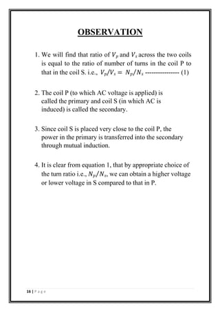 OBSERVATION
1. We will find that ratio of 𝑉𝑝 and 𝑉𝑠 across the two coils
is equal to the ratio of number of turns in the coil P to
that in the coil S. i.e., 𝑉𝑝⁄𝑉𝑠 = 𝑁𝑝⁄𝑁𝑠 ---------------- (1)
2. The coil P (to which AC voltage is applied) is
called the primary and coil S (in which AC is
induced) is called the secondary.
3. Since coil S is placed very close to the coil P, the
power in the primary is transferred into the secondary
through mutual induction.
4. It is clear from equation 1, that by appropriate choice of
the turn ratio i.e., 𝑁𝑝⁄𝑁𝑠, we can obtain a higher voltage
or lower voltage in S compared to that in P.
16 | P a g e
 