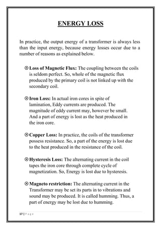 ENERGY LOSS
In practice, the output energy of a transformer is always less
than the input energy, because energy losses occur due to a
number of reasons as explained below.
Loss of Magnetic Flux: The coupling between the coils
is seldom perfect. So, whole of the magnetic flux
produced by the primary coil is not linked up with the
secondary coil.
Iron Loss: In actual iron cores in spite of
lamination, Eddy currents are produced. The
magnitude of eddy current may, however be small.
And a part of energy is lost as the heat produced in
the iron core.
Copper Loss: In practice, the coils of the transformer
possess resistance. So, a part of the energy is lost due
to the heat produced in the resistance of the coil.
Hysteresis Loss: The alternating current in the coil
tapes the iron core through complete cycle of
magnetization. So, Energy is lost due to hysteresis.
Magneto restriction: The alternating current in the
Transformer may be set its parts in to vibrations and
sound may be produced. It is called humming. Thus, a
part of energy may be lost due to humming.
17 | P a g e
 