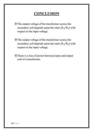 CONCLUSION
The output voltage of the transformer across the
secondary coil depends upon the ratio (𝑁𝑠⁄𝑁𝑝) with
respect to the input voltage.
The output voltage of the transformer across the
secondary coil depends upon the ratio (𝑁𝑠⁄𝑁𝑝) with
respect to the input voltage.
There is a loss of power between input and output
coil of a transformer.
19 | P a g e
 