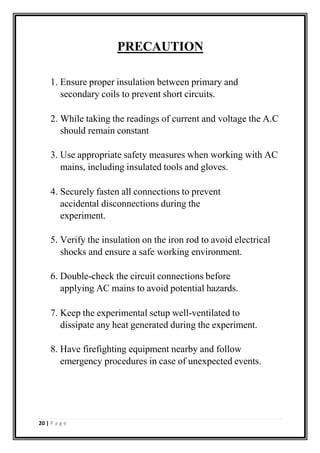 PRECAUTION
1. Ensure proper insulation between primary and
secondary coils to prevent short circuits.
2. While taking the readings of current and voltage the A.C
should remain constant
3. Use appropriate safety measures when working with AC
mains, including insulated tools and gloves.
4. Securely fasten all connections to prevent
accidental disconnections during the
experiment.
5. Verify the insulation on the iron rod to avoid electrical
shocks and ensure a safe working environment.
6. Double-check the circuit connections before
applying AC mains to avoid potential hazards.
7. Keep the experimental setup well-ventilated to
dissipate any heat generated during the experiment.
8. Have firefighting equipment nearby and follow
emergency procedures in case of unexpected events.
20 | P a g e
 
