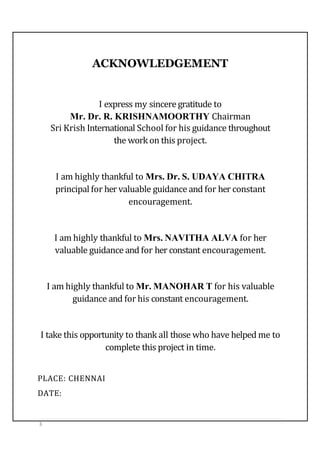 ACKNOWLEDGEMENT
I express my sincere gratitude to
Mr. Dr. R. KRISHNAMOORTHY Chairman
Sri Krish International School for his guidance throughout
the work on this project.
I am highly thankful to Mrs. Dr. S. UDAYA CHITRA
principal for her valuable guidance and for her constant
encouragement.
I am highly thankful to Mrs. NAVITHA ALVA for her
valuable guidance and for her constant encouragement.
I am highly thankful to Mr. MANOHAR T for his valuable
guidance and for his constant encouragement.
I take this opportunity to thank all those who have helped me to
complete this project in time.
PLACE: CHENNAI
DATE:
3
 