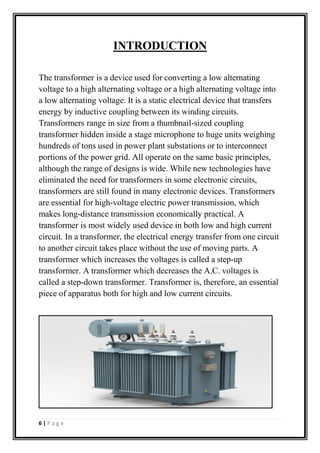 INTRODUCTION
The transformer is a device used for converting a low alternating
voltage to a high alternating voltage or a high alternating voltage into
a low alternating voltage. It is a static electrical device that transfers
energy by inductive coupling between its winding circuits.
Transformers range in size from a thumbnail-sized coupling
transformer hidden inside a stage microphone to huge units weighing
hundreds of tons used in power plant substations or to interconnect
portions of the power grid. All operate on the same basic principles,
although the range of designs is wide. While new technologies have
eliminated the need for transformers in some electronic circuits,
transformers are still found in many electronic devices. Transformers
are essential for high-voltage electric power transmission, which
makes long-distance transmission economically practical. A
transformer is most widely used device in both low and high current
circuit. In a transformer, the electrical energy transfer from one circuit
to another circuit takes place without the use of moving parts. A
transformer which increases the voltages is called a step-up
transformer. A transformer which decreases the A.C. voltages is
called a step-down transformer. Transformer is, therefore, an essential
piece of apparatus both for high and low current circuits.
6 | P a g e
 