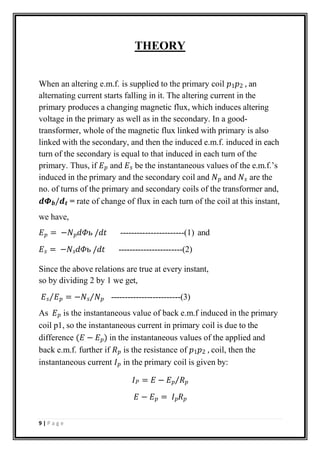 THEORY
When an altering e.m.f. is supplied to the primary coil 𝑝1𝑝2 , an
alternating current starts falling in it. The altering current in the
primary produces a changing magnetic flux, which induces altering
voltage in the primary as well as in the secondary. In a good-
transformer, whole of the magnetic flux linked with primary is also
linked with the secondary, and then the induced e.m.f. induced in each
turn of the secondary is equal to that induced in each turn of the
primary. Thus, if 𝐸𝑝 and 𝐸𝑠 be the instantaneous values of the e.m.f.’s
induced in the primary and the secondary coil and 𝑁𝑝 and 𝑁𝑠 are the
no. of turns of the primary and secondary coils of the transformer and,
𝒅𝜱𝒃/𝒅𝒕 = rate of change of flux in each turn of the coil at this instant,
we have,
𝐸𝑝 = −𝑁𝑝𝑑𝛷ь /𝑑𝑡 -----------------------(1) and
𝐸𝑠 = −𝑁𝑠𝑑𝛷ь /𝑑𝑡 -----------------------(2)
Since the above relations are true at every instant,
so by dividing 2 by 1 we get,
𝐸𝑠⁄𝐸𝑝 = −𝑁𝑠⁄𝑁𝑝 -------------------------(3)
As 𝐸𝑝 is the instantaneous value of back e.m.f induced in the primary
coil p1, so the instantaneous current in primary coil is due to the
difference (𝐸 − 𝐸𝑝) in the instantaneous values of the applied and
back e.m.f. further if 𝑅𝑝 is the resistance of 𝑝1𝑝2 , coil, then the
instantaneous current 𝐼𝑝 in the primary coil is given by:
𝐼𝑃 = 𝐸 − 𝐸𝑝⁄𝑅𝑝
𝐸 − 𝐸𝑝 = 𝐼𝑝𝑅𝑝
9 | P a g e
 