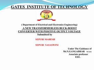 GATES INSTITUTE OF TECHNOLOGY
( Department of Electrical and Electronics Engineering)
A NEW TRANSFORMERLESS BUCK-BOOST
CONVERTER WITH POSITIVE OUTPUT VOLTAGE
Submitted by
SEPURI MAHESH
SEPURI YASASWINI
Under The Guidance of
Mr.N.GANGADHAR M.Tech
Associate professor
EEE.
 