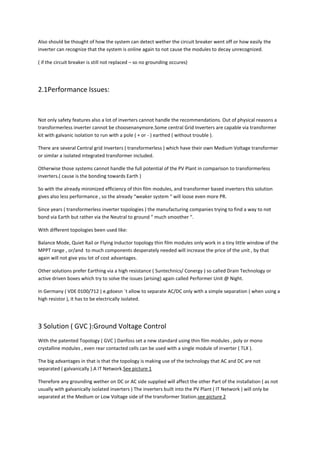 Also should be thought of how the system can detect wether the circuit breaker went off or how easily the
inverter can recognize that the system is online again to not cause the modules to decay unrecognized.

( if the circuit breaker is still not replaced – so no grounding occures)




2.1Performance Issues:


Not only safety features also a lot of inverters cannot handle the recommendations. Out of physical reasons a
transformerless inverter cannot be choosenanymore.Some central Grid Inverters are capable via transformer
kit with galvanic isolation to run with a pole ( + or - ) earthed ( without trouble ).

There are several Central grid Inverters ( transformerless ) which have their own Medium Voltage transformer
or similar a isolated integrated transformer included.

Otherwise those systems cannot handle the full potential of the PV Plant in comparison to transformerless
inverters.( cause is the bonding towards Earth )

So with the already minimized efficiency of thin film modules, and transformer based inverters this solution
gives also less performance , so the already “weaker system “ will loose even more PR.

Since years ( transformerless inverter topologies ) the manufacturing companies trying to find a way to not
bond via Earth but rather via the Neutral to ground “ much smoother “.

With different topologies been used like:

Balance Mode, Quiet Rail or Flying Inductor topology thin film modules only work in a tiny little window of the
MPPT range , or/and to much components desperately needed will increase the price of the unit , by that
again will not give you lot of cost advantages.

Other solutions prefer Earthing via a high resistance ( Suntechnics/ Conergy ) so called Drain Technology or
active driven boxes which try to solve the issues (arising) again called Performer Unit @ Night.

In Germany ( VDE 0100/712 ) e.gdoesn `t allow to separate AC/DC only with a simple separation ( when using a
high resistor ), it has to be electrically isolated.




3 Solution ( GVC ):Ground Voltage Control
With the patented Topology ( GVC ) Danfoss set a new standard using thin film modules , poly or mono
crystalline modules , even rear contacted cells can be used with a single module of inverter ( TLX ).

The big advantages in that is that the topology is making use of the technology that AC and DC are not
separated ( galvanically ).A IT Network.See picture 1

Therefore any grounding wether on DC or AC side supplied will affect the other Part of the installation ( as not
usually with galvanically isolated inverters ) The inverters built into the PV Plant ( IT Network ) will only be
separated at the Medium or Low Voltage side of the transformer Station.see picture 2
 