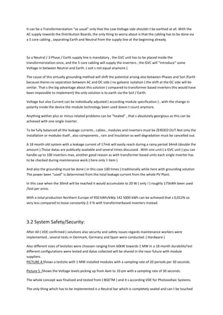 It can be a Transformerstation “as usual” only that the Low Voltage side shouldn t be earthed at all. With the
AC supply towards the Distribution Boards, the only thing to worry about is that the cabling has to be done via
a 5 core cabling , separating Earth and Neutral from the supply line at the beginning already.



So a Neutral / 3 Phase / Earth supply line is mandatory , the GVC unit has to be placed inside the
transformerstation once, and the 5 core cabling will supply the inverters , the GVC will “introduce” some
Voltage in between Neutral and Earth. ( soit s not equal anymore ).

The cause of this virtually grounding method will shift the potential arising also between Phases and Soil /Earth
because theres no separation between AC and DC side ( no galvanic isolation ) the shift at the DC side will be
similar. That s the big advantage about this solution ( compared to transformer based inverters this would have
been impossible to implement) the only solution is to earth via the Soil / Earth.

Voltage but also Current can be individually adjusted ( according module specification ) , with the change in
polarity inside the device the module technology been used doesn t count anymore.

Anything wether plus or minus related problems can be “healed” , that s absolutely georgious as this can be
achieved with one single inverter.

To be fully balanced all the leakage currents , cables , modules and inverters must be ZEROED OUT.Not only the
installation or modules itself , also components , rain and Insulation as well degradation must be cancelled out.

A 18 month old system with a leakage current of 17mA will easily reach during a rainy period 34mA (double the
amount ).Those datas are publically available and several times discussed . With one unit ( a GVC unit ) you can
handle up to 100 inverters max, another good reason as with transformer based units each single inverter has
to be checked during maintenance work.( here only 1 item )

And also the grounding must be done ( in this case 100 times ) traditionally while here with grounding solution
The power been “used” is determined from the total leakage current from the whole PV Plant.

In this case when the 30mA will be reached it would accumulate to 20 W ( only ! ) roughly 175kWh been used
/lost per anno.

With a total production Northern Europe of 950 kWh/kWp 142 5000 kWh can be achieved that s 0,012% so
very less compared to loose constantly 2-3 % with transformerbased inverters instead.




3.2 System Safety/Security:
After All ( VDE confirmed ) solutions also security and safety issues regards maintenance workers were
implemented , several tests in Denmark, Germany and Spain were conducted. ( Hardware )

Also different sizes of testsites were choosen ranging from 60kW towards 1 MW in a 18 month durabilityTest
different configurations were tested and datas collected will be shared in the near future with module
suppliers.
PICTURE 4:Shows a testsite with 1 MW installed modules with a sampling rate of 20 periods per 30 seconds.

Picture 5 :Shows the Voltage levels picking up from 4am to 10 pm with a sampling rate of 30 seconds.

The whole concept was finalized and tested from ( BGETM ) and it s according VDE for Photovoltaic Systems.

The only thing which has to be implemented is a Neutral bar which is completely sealed and can t be touched
 