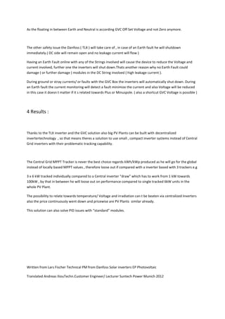As the floating in between Earth and Neutral is according GVC Off Set Voltage and not Zero anymore.



The other safety issue the Danfoss ( TLX ) will take care of , in case of an Earth fault he will shutdown
immediately.( DC side will remain open and no leakage current will flow )

Having an Earth Fault online with any of the Strings involved will cause the device to reduce the Voltage and
current involved, further one the inverters will shut down.Thats another reason why no Earth Fault could
damage ( or further damage ) modules in the DC String involved ( high leakage current ).

During ground or stray currents/ or faults with the GVC Box the inverters will automatically shut down. During
an Earth fault the current monitoring will detect a fault minimize the current and also Voltage will be reduced
in this case it doesn t matter if it s related towards Plus or Minuspole. ( also a shortcut GVC Voltage is possible )




4 Results :


Thanks to the TLX inverter and the GVC solution also big PV Plants can be built with decentralized
invertertechnology , so that means theres a solution to use small , compact inverter systems instead of Central
Grid inverters with their problematic tracking capability.



The Central Grid MPPT Tracker is never the best choice regards kWh/kWp produced as he will go for the global
instead of locally based MPPT values , therefore loose out if compared with a inverter based with 3 trackers e.g

3 x 6 kW tracked individually compared to a Central inverter “draw” which has to work from 1 kW towards
100kW , by that in between he will loose out on performance compared to single tracked 6kW units in the
whole PV Plant.

The possibility to relate towards temperature/ Voltage and irradiation can t be beaten via centralized Inverters
also the price continuously went down and pricewise are PV Plants similar already.

This solution can also solve PID issues with “standard” modules.




Written from Lars Fischer Technical PM from Danfoss Solar inverters EP Photovoltaic

Translated Andreas IliouTechn.Customer Engineer/ Lecturer Suntech Power Munich 2012
 