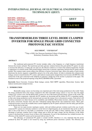 Proceedings of the International Conference on Emerging Trends in Engineering and Management (ICETEM14)
30-31, December, 2014, Ernakulam, India
84
TRANSFORMERLESS THREE LEVEL DIODE CLAMPED
INVERTER FOR SINGLE PHASE GRID CONNECTED
PHOTOVOLTAIC SYSTEM
ALLU DIXON1
, V.M.VIJAYAN2
1,2
Dept. of EEE, Sree Narayana Gurukulam College of Engineering,
Kolenchery, Ernakulam, Kerala, India,
ABSTRACT
The traditional grid-connected PV inverter includes either a line frequency or a high frequency transformer
between the inverter and grid. The transformer provides galvanic isolation between the grid and the PV panels. In order
to increase the efficiency, to reduce the size and cost, the effective solution is to remove the isolation transformer. It leads
to appearance of common mode (CM) ground leakage current due to parasitic capacitance between the PV panels and the
ground. The common mode current reduces the efficiency of power conversion stage, affects the quality of grid current,
deteriorate the electric magnetic compatibility and give rise to the safety threats. In order to eliminate the common mode
leakage current in transformerless PV system, split-inductor neutral point clamped three level inverter (SI-NPCTLI) with
neutral line of the grid connected to the midpoint of capacitor’s bridge leg of the inverter is proposed in this paper. The
simulation result of the proposed topology using MATLAB/SIMULINK is presented.
Keywords: Boost Converter, Common Mode leakage current, P&O MPPT algorithm, Photovoltaic System, Split
inductor neutral point clamped inverter.
I. INTRODUCTION
Renewable energy sources are becoming very important part of the total energy production in the world. Today
the energy production from solar energy compared to the other renewable energy sources is very low since the output
voltage of pv system is low, but the photovoltaic systems are one of the fastest growing energy systems in the world. The
price of PV system components, especially the PV modules are decreasing and the market for PV is expanding rapidly,
so that solar energy production can be increased and can meet the energy crisis in the present scenario. Solar power will
be always dominant over others because of its availability and reliability. Photovoltaic inverters, which are necessary for
the power conversion, became more and more widespread among both private and commercial circles. These grid-
connected inverters convert the available direct current supplied by the PV panels and feed it into the utility grid and also
can be directly feed to the load.
There are two main inverter topologies namely, with and without galvanic isolation used in the case of grid-
connected PV systems [2]. Galvanic isolation is in the form of a high-frequency dc–dc transformer that can be on the dc
side or also in the form of a big bulky ac transformer on the grid side. Both of these solutions offer the safety and
advantage of galvanic isolation such as high voltage gain to boost the input voltage, but the efficiency of the whole
system is decreased due to power losses in these extra components. In case of the transformer less isolated inverters the
efficiency of the whole PV system can be increased with an extra 1%–2%.
The efficiency of commercial PV panels is around 15-20%; therefore it is very important that the power
produced by these PV panels is not wasted by using any inefficient power electronics systems. The efficiency and
INTERNATIONAL JOURNAL OF ELECTRICAL ENGINEERING &
TECHNOLOGY (IJEET)
ISSN 0976 – 6545(Print)
ISSN 0976 – 6553(Online)
Volume 5, Issue 12, December (2014), pp. 84-91
© IAEME: www.iaeme.com/IJEET.asp
Journal Impact Factor (2014): 6.8310 (Calculated by GISI)
www.jifactor.com
IJEET
© I A E M E
 