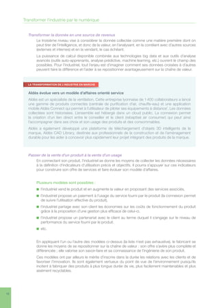 10
Transformer l’industrie par le numérique
Transformer la donnée en une source de revenus
Le troisième niveau vise à considérer la donnée collectée comme une matière première dont on
peut tirer de l’intelligence, et donc de la valeur, en l’analysant, en la corrélant avec d’autres sources
(externes et internes) et en la vendant, le cas échéant.
La puissance de calcul disponible combinée aux technologies big data et aux outils d’analyse
avancés (outils auto-apprenants, analyse prédictive, machine learning, etc.) ouvrent le champ des
possibles. Pour l’industriel, tout l’enjeu est d’imaginer comment ses données croisées à d’autres
peuvent faire la différence et l’aider à se repositionner avantageusement sur la chaîne de valeur.
Passer de la vente d’un produit à la vente d’un usage
En connectant son produit, l’industriel se donne les moyens de collecter les données nécessaires
à la définition d’indicateurs d’utilisation précis et objectifs. Il pourra s’appuyer sur ces indicateurs
pour construire son offre de services et faire évoluer son modèle d’affaires.
Plusieurs modèles sont possibles :
n  l’industriel vend le produit et en augmente la valeur en proposant des services associés,
n  l’industriel propose un paiement à l’usage du service fourni par le produit (la connexion permet
de suivre l’utilisation effective du produit),
n  l’industriel partage avec son client les économies sur les coûts de fonctionnement du produit
grâce à la proposition d’une gestion plus efficace de celui-ci,
n  l’industriel propose un partenariat avec le client au terme duquel il s’engage sur le niveau de
performance du service fourni par le produit.
n  etc.
En appliquant l’un ou l’autre des modèles ci-dessus (la liste n’est pas exhaustive), le fabricant se
donne les moyens de se repositionner sur la chaîne de valeur : son offre s’avère plus complète et
différenciée ; elle valorise son savoir-faire et sa connaissance de l’ingénierie de son produit.
Ces modèles ont par ailleurs le mérite d’inscrire dans la durée les relations avec les clients et de
favoriser l’innovation. Ils sont également vertueux du point de vue de l’environnement puisqu’ils
incitent à fabriquer des produits à plus longue durée de vie, plus facilement maintenables et plus
aisément recyclables.
Aldès évolue vers un modèle d’affaires orienté service
Aldès est un spécialiste de la ventilation. Cette entreprise lyonnaise de 1 400 collaborateurs a lancé
une gamme de produits connectés (centrale de purification d’air, chauffe-eau) et une application
mobile Aldès Connect qui permet à l’utilisateur de piloter ses équipements à distance7
. Les données
collectées sont historisées. L’ensemble est hébergé dans un cloud public. La connexion permet
la création d’un lien direct entre le conseiller et le client (rebaptisé air consumer) qui peut ainsi
l’accompagner dans ses choix et son usage des produits et des consommables.
Aldès a également développé une plateforme de téléchargement d’objets 3D intelligents de la
marque, Aldès CAD Library, destinée aux professionnels de la construction et de l’aménagement
durable pour les aider à concevoir plus rapidement leur projet intégrant des produits de la marque.
LA TRANSFORMATION DE L’INDUSTRIE EN MARCHE
 