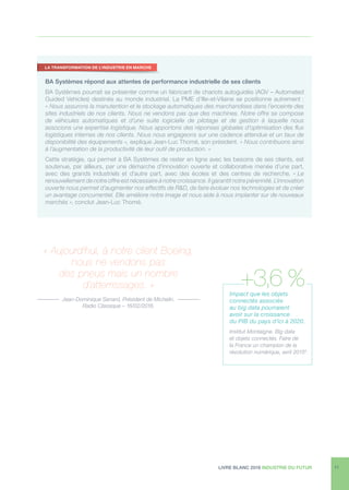 LIVRE BLANC 2016 INDUSTRIE DU FUTUR 11
BA Systèmes répond aux attentes de performance industrielle de ses clients
BA Systèmes pourrait se présenter comme un fabricant de chariots autoguidés (AGV – Automated
Guided Vehicles) destinés au monde industriel. La PME d’Ille-et-Vilaine se positionne autrement :
« Nous assurons la manutention et le stockage automatiques des marchandises dans l’enceinte des
sites industriels de nos clients. Nous ne vendons pas que des machines. Notre offre se compose
de véhicules automatiques et d’une suite logicielle de pilotage et de gestion à laquelle nous
associons une expertise logistique. Nous apportons des réponses globales d’optimisation des flux
logistiques internes de nos clients. Nous nous engageons sur une cadence attendue et un taux de
disponibilité des équipements », explique Jean-Luc Thomé, son président. « Nous contribuons ainsi
à l’augmentation de la productivité de leur outil de production. »
Cette stratégie, qui permet à BA Systèmes de rester en ligne avec les besoins de ses clients, est
soutenue, par ailleurs, par une démarche d’innovation ouverte et collaborative menée d’une part,
avec des grands industriels et d’autre part, avec des écoles et des centres de recherche. « Le
renouvellement de notre offre est nécessaire à notre croissance. Il garantit notre pérennité. L’innovation
ouverte nous permet d’augmenter nos effectifs de RD, de faire évoluer nos technologies et de créer
un avantage concurrentiel. Elle améliore notre image et nous aide à nous implanter sur de nouveaux
marchés », conclut Jean-Luc Thomé.
« Aujourd’hui, à notre client Boeing,
nous ne vendons pas
des pneus mais un nombre
d’atterrissages. »
Jean-Dominique Senard, Président de Michelin.
Radio Classique – 16/02/2016.
LA TRANSFORMATION DE L’INDUSTRIE EN MARCHE
Impact que les objets
connectés associés
au big data pourraient
avoir sur la croissance
du PIB du pays d’ici à 2020.
Institut Montaigne. Big data
et objets connectés. Faire de
la France un champion de la
révolution numérique, avril 20158
.
+3,6 %
 