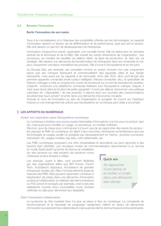 12
3.2	 Booster l’innovation
	 Sortir l’innovation de son cadre
Face à la mondialisation et à l’étendue des possibilités offertes par les technologies, la capacité
d’innovation devient un facteur clé de différentiation et de performance, quel que soit le secteur.
Elle doit devenir un axe fort de développement de l’entreprise.
L’innovation d’aujourd’hui prend, cependant, une nouvelle forme. Elle ne relève plus du domaine
exclusif de la technique et de la RD. Elle investit les autres dimensions de l’organisation : ses
processus, sa manière de travailler, sa relation client, sa ligne de production, et, bien sûr, sa
stratégie. Elle devient une démarche de transformation de l’entreprise dans son ensemble et non
plus uniquement une façon d’améliorer les produits. Elle s’ouvre à l’écosystème et en tire parti.
Le Groupe Seb, par exemple, est considéré comme un acteur innovant non pas uniquement
parce que ses marques fabriquent et commercialisent des appareils utiles et aux design
séduisants, mais aussi par sa capacité à se renouveler. Ainsi dès 2012, alors qu’il lançait ses
premiers appareils connectés (multi-cuiseur intelligent, friteuse connectée, etc.), le spécialiste de
l’électro-ménager a initié un programme ouvert de recherche sur un format standard de recettes.
L’objectif : construire une plateforme connectée fédérant tout l’écosystème culinaire. Depuis, il
s’est aussi lancé dans la location de petits appareils9
. Il vient par ailleurs d’annoncer une politique
volontaire de « réparabilité » de ses produits. Il répond ainsi aux souhaits des consommateurs
de pérenniser leurs achats10
et entre dans une démarche d’économie circulaire. 	
Inoculer le virus de l’innovation au sein de l’organisation et accepter de s’ouvrir sur l’extérieur
impose un vrai changement de culture que l’écosystème du numérique peut aider à accomplir.
  LES APPORTS DU NUMÉRIQUE
Puiser son inspiration dans l’écosystème numérique
Le numérique constitue une source quasi-intarissable d’innovations à la fois pour le produit, bien
sûr, mais aussi pour modifier un usage, un processus, un modèle d’affaires. 	
Dès lors, quoi de mieux pour commencer à s’ouvrir que de se rapprocher des reines du secteur :
les startups et PME du numérique. En allant à leur rencontre, l’entreprise se familiarisera avec les
technologies et usages qu’elle ne possède pas nécessairement en interne : produits connectés,
impression 3D, usages mobiles, big data, outil collaboratifs, etc.
Les PME numériques proposent une offre industrialisée et abondante qui peut répondre à des
besoins bien identifiés. Les nouveaux modes de commercialisation (abonnement à un service
en mode SaaS plutôt qu’achat de licence et installation
sur des serveurs sur site) rendent ces solutions moins
coûteuses et plus simples à utiliser.
Les startups, quant à elles, sont souvent fédérées
par des organisations telles que BPI France, French
Tech, incubateurs régionaux, incubateurs de grandes
entreprises, écoles, etc. Elles n’ont pas atteint le stade de
maturité des PME. Elles peuvent cependant contribuer à
l’exploration de pistes dans une démarche d’innovation
ouverte et collaborative, en réalisant des démonstrateurs
ou POC (proof of concept), par exemple, c’est-à-dire des
réalisations courtes et/ou incomplètes d’une certaine
méthode ou idée pour démontrer leur faisabilité.
Oser l’innovation collaborative
Le syndrome du Not invented here n’a plus sa place à l’ère du numérique. La complexité de
l’environnement et la nécessité de progresser rapidement militent en faveur de démarches
d’innovation qui associent les collaborateurs mais aussi les clients, les fournisseurs et les partenaires.
Quick win
Se rapprocher
d’une startup et
lui confier un projet
dans une démarche
lean startup.
Transformer l’industrie par le numérique
 