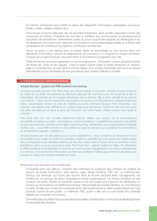 LIVRE BLANC 2016 INDUSTRIE DU FUTUR 13
En interne, l’entreprise peut mettre en place des dispositifs d’innovation participative (concours,
boîtes à idées, ateliers créatifs, etc.).
Pour trouver la bonne idée plus vite, les grandes entreprises, alors qu’elles disposent a priori des
ressources en interne, n’hésitent pas non plus à mobiliser des communautés de développeurs à
l’occasion de hackathons11
(événement public au cours duquel des équipes de développeurs ou
de designers concourent pour apporter une solution à une problématique posée) ou à lancer des
campagnes de crowdsourcing (appel à contribution via Internet).
Ouvrir sa porte à une startup pour lui laisser tester sa technologie ou son service dans une
démarche d’innovation ouverte et collaborative, ou s’adosser à un programme d’open innovation
conduit par un grand groupe, peut permettre à l’industriel de progresser plus vite.
Cette démarche nécessite cependant un accompagnement : l’innovation ouverte présente l’intérêt
de limiter les coûts et les risques ; mais le fossé culturel entre la petite entreprise en devenir,
agile et complètement ancrée dans le monde digital, et la société industrielle dont la force repose
précisément sur la robustesse de ses processus peut s’avérer difficile à combler.
Emprunter aux startups leurs méthodes
L’industriel peut, par ailleurs, s’inspirer des méthodes et pratiques des startups en matière de
gestion de projet d’innovation : lean startup, agile, design thinking, TRIZ, etc. La méthode lean
startup, par exemple, qui trouve ses racines dans le monde industriel (lean management), est
fondée sur un principe de retour d’expérience terrain systématique. La startup l’emploie car elle
a besoin de tester, arbitrer et réorienter plusieurs fois son projet pour s’assurer de développer un
produit qui rencontrera une réalité économique. Elle procède de manière itérative, en commençant
à petite échelle pour limiter les investissements. Elle expérimente et valide systématiquement ses
produits auprès de son public. La méthode TRIZ, quant à elle, est un outil d’aide à la créativité
adapté aux contextes techniques.
Ces méthodes se prêtent bien aux tendances actuelles d’amélioration continue et de développement
incrémental des produits.
Amada Europe : quand une PMI soutient une startup
Lorsque la jeune pousse The Price Hub est venue frapper à sa porte, Amada Europe aurait pu
en rester là. La filiale européenne du fabricant japonais de machines pour le travail de la tôle a,
cependant, été séduite par le concept développé par la startup. Elle a donc décidé de lui donner
une chance. « Nous avions éclusé tous les moyens de sourcer nos fournisseurs, explique Guillaume
Gilles, responsable Achats du site de Château-sur-Loire d’Amada Europe (150 personnes). Sur
Internet, cela devient très difficile et on y passe beaucoup de temps. The Price Hub est venu avec
une idée nouvelle qui va dans le sens de l’évolution de notre métier. J’étais curieux d’en tester le
principe. »
The Price Hub est une nouvelle plateforme Internet dédiée aux acteurs de la sous-traitance
industrielle de pièces sur plan : fournisseurs comme acheteurs. La plateforme propose une palette
de services avancés : should cost en ligne, benchmarking, certification, sourcing et gestion d’appels
d’offres, etc. « Une PME comme la nôtre attend ce type de services qui accélèrent la recherche et
en améliorent la qualité », précise-t-il.
Amada Europe sert de site pilote pour la jeune plateforme. « Nous profitons du lancement d’une
consultation pour tester le produit en grandeur réelle, en parallèle de notre approche traditionnelle.
Nous comparerons les résultats obtenus par les deux deux voies à l’issue de la consultation. Nous
déciderons alors si nous poursuivons avec The Price Hub », ajoute Guillaume Gilles. En attendant,
la PME contribue à l’amélioration du produit en communicant régulièrement son retour d’expérience
à la startup. Une démarche d’innovation ouverte que Guillaume Gilles juge somme toute assez peu
risquée au regard de l’intérêt potentiel de l’outil…
LA TRANSFORMATION DE L’INDUSTRIE EN MARCHE
 