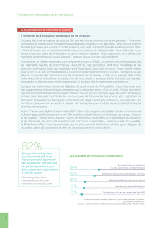 14
82 %
Thimonnier ou l’innovation numérique en fer de lance
On peut être une entreprise de plus de 150 ans et innover comme une jeune pousse. Thimonnier,
concepteur et constructeur de machines d’emballages souples, en est la preuve. Dans cette entreprise
familiale lyonnaise, qui compte 70 collaborateurs, un quart de l’effectif travaille au département RD.
« Nous évoluons sur un marché mondial où la concurrence est internationale. Pour l’affronter, nous
avons choisi les axes de l’innovation et de la personnalisation. Nous apportons aux clients des
réponses personnalisées à leurs besoins » déclare Sylvie Guinard, sa Présidente.
L’innovation ne réside cependant pas uniquement dans la RD. La société s’est informatisée dès
les premières heures de l’informatique. Aujourd’hui, ses processus sont tous numérisés et les
données techniques liées aux machines sont historisées dans ses serveurs. Alors qu’elle réalise
plus de 85 % de son chiffre d’affaires à l’export et essentiellement hors d’Europe, l’entreprise a, par
ailleurs, connecté ses machines pour les maintenir par le réseau. « Cela nous permet d’accroître
notre réactivité et d’améliorer la satisfaction de nos clients », explique Sylvie Guinard, qui regrette,
cependant, la réticence de certains d’entre eux à évoluer vers la maintenance préventive…
Lorsque des techniciens doivent se déplacer, ils sont munis de PC-tablettes. « Nos machines sont
des équipements mécatroniques complexes qui comportent entre 15 et 25 axes. Aucun technicien
ne maîtrise l’ensemble des technologies mises en œuvre sur une machine. Avec les outils numériques
actuels, avec lesquels il est facile de communiquer, de transmettre des photos, etc., dépêcher un
technicien polyvalent qui fera appel à l’expertise du siège s’avère plus efficace », poursuit-elle. Les
techniciens peuvent se connecter au réseau de l’entreprise pour accéder en temps réel à toutes les
données nécessaires.
Aujourd’hui encore, Sylvie Guinard reste à l’affût des technologies susceptibles d’aider son entreprise
à devenir plus performante et à innover. Elle travaille ainsi à l’intégration numérique du bureau d’études
et de l’atelier. « Nous allons équiper l’atelier de terminaux permettant aux opérateurs de visualiser
et de manipuler les plans 3D actualisés des machines à assembler », explique-t-elle. En parallèle,
la Présidente réfléchit aux opportunités que lui procurerait la fabrication additive pour dégager de
nouvelles pistes de croissance et offrir de nouveaux services à ses clients.
LA TRANSFORMATION DE L’INDUSTRIE EN MARCHE
des grandes entreprises
dans le monde (68 % en
France) pensent apprendre
de l’expérience des startups
et des entrepreneurs pour
faire passer leur organisation
à l’ère du digital.
Harnessing the power
of entrepreneurs to open
innovation, Accenture, 2014.
82 %
Plusieurs réponses possibles. Panel de 70 structures publiques ou privées.
Source INPI, octobre 2012.
Source : Etude Innovation collaborative et propriété intellectuelle, PWC/Inpi, 2012.
Les objectifs de l’innovation collaborative
Accéder à des compétences
ou des savoir-faire complémentaires
Développer de nouveaux produits et marchés
Réduire le délai de mise sur le marché
Valoriser son savoir-faire interne
Partager les coûts et les risques liés à la RD
39 %
33 %33 %
20 %
19 %
16 %
Transformer l’industrie par le numérique
 