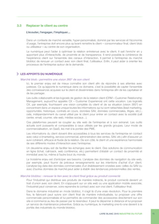 LIVRE BLANC 2016 INDUSTRIE DU FUTUR 15
3.3	 Replacer le client au centre
	 L’écouter, l’engager, l’impliquer…
Dans un contexte de marché versatile, hyper-personnalisé, dominé par les services et l’économie
d’usage, l’entreprise doit encore plus qu’avant remettre le client – consommateur final, client btob
ou utilisateur – au centre de son organisation.
Le numérique peut l’aider à optimiser la relation entretenue avec le client. Il sait l’enrichir en y
apportant plus d’interactivité, de proximité et de transparence. Il rend possible la cohérence de
l’expérience client sur l’ensemble des canaux d’interaction. Il permet à l’entreprise du marché
btobtoc de renouer un contact avec son client final, l’utilisateur. Enfin, il peut aider à orienter les
processus de l’entreprise autour de la demande.
  LES APPORTS DU NUMÉRIQUE
Marché btob : permettre une vision 360° de son client
Ici, le premier enjeu est de mieux connaître son client afin de répondre à ses attentes avec
justesse. Ce qu’apporte le numérique dans ce domaine, c’est la possibilité de capter l’ensemble
des connaissances acquises sur le client et disséminées dans l’entreprise afin de les capitaliser et
de les partager.
Les outils collaboratifs et les logiciels de gestion de la relation client (CRM – Customer Relationship
Management, aujourd’hui appelés CX – Customer Experience) ont cette vocation. Les logiciels
CX, par exemple, fournissent une vision complète du client et de sa situation (vision 360°) en
concentrant dans un espace unique toutes les informations qui lui sont rattachées (lead marketing,
opportunités, historique, contrats en cours, données SAV, données commerciales, litiges, etc.) ;
cela, indépendamment du canal utilisé par le client pour entrer en contact avec la société (call
center, email, courrier, site web, médias sociaux…).
Ces plateformes peuvent se coupler au site web de l’entreprise et à son extranet. Les outils
actuels sont puissants et comparables à ceux utilisés par les grands groupes. Leur mode de
commercialisation, en SaaS, les met à la portée des PME.
Les informations du client doivent être accessibles à tous les services de l’entreprise en contact
avec celui-ci (marketing, service commercial, administration des ventes, SAV, etc.) afin d’assurer un
suivi cohérent, efficace et fluide de la relation. De son côté, le client vit une expérience harmonisée
de ses différents modes d’interaction avec l’entreprise.
Un deuxième enjeu est de faciliter les échanges avec le client. Des solutions de communication
en ligne (tchat, call-back, web conférence, etc.) permettent d’établir un contact de proximité et
immédiat avec lui, même à l’autre bout du monde.
Le troisième enjeu est d’anticiper ses besoins. L’analyse des données de navigation du site web,
par exemple, peut fournir de précieux renseignements sur les intentions d’achat d’un client.
L’analyse big data des données commerciales d’un établissement croisées avec celles du SAV ou
avec d’autres données de marché peut aider à établir des tendances prévisionnelles des ventes.
Marché btobtoc : renouer le lien avec le client final grâce au produit connecté
Pour l’industriel qui distribue ses produits de manière indirecte, le produit connecté devient un
trait d’union avec son client. En s’appuyant sur un site web ou une application mobile associée,
l’industriel peut conserver, voire reprendre le contact avec son vrai client, l’utilisateur final.
Dans le domaine industriel en mode btobtoc, il s’agit là d’une vraie révolution. Pour la première
fois, le fabricant peut suivre son client final de manière individualisée, lui proposer une offre
commerciale personnalisée et lui permettre de commander des accessoires directement sur son
site e-commerce au lieu de passer par le revendeur. Il peut le dépanner à distance et lui proposer
un service de maintenance préventive. Grâce au numérique, le marketing one-to-one devient à la
portée des industriels du monde btobtoc.
 