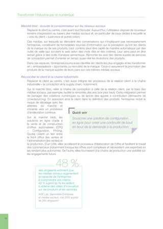 16
Marché btoc : écouter le consommateur sur les réseaux sociaux
Replacer le client au centre, c’est avant tout l’écouter. Aujourd’hui, l’utilisateur dispose de nouveaux
terrains d’expression au travers des médias sociaux et, en particulier de ceux dédiés à recueillir la
« voix du client » (uservoice et autres critizr).
Ces médias, sur lesquels se déroulent des conversations qui n’impliquent pas nécessairement
l’entreprise, constituent de formidables sources d’information sur la perception qu’ont les clients
de la marque ou de ses produits. Leur contenu peut être capté de manière automatique par des
outils de veille (qui scrutent le web selon des mots clés et des critères). Leur sens peut en être
extrait grâce à des outils d’analyse sémantique. Remonter les avis des clients auprès de services
de conception permet d’orienter en temps quasi-réel les évolutions des produits.
Dans ces espaces, l’entreprise pourra aussi identifier les clients les plus engagés et les transformer
en « ambassadeurs » (spontanés ou recrutés) de la marque. Ceux-ci assureront la promotion des
produits de la marque auprès de leurs pairs sur ces mêmes médias sociaux.
Réconcilier le client et la chaîne industrielle
Replacer le client au centre, c’est aussi intégrer les processus de la relation client à la chaîne
industrielle – la conception et la supply chain, notamment.
Sur le marché btoc, relier la chaîne de conception à celle de la relation client, par le biais des
médias sociaux, par exemple, facilite la remontée des avis (voir plus haut). Cette intégration permet
de partager des créations numériques ou de lancer des appels à contribution (démarche de
crowdsourcing). En associant ainsi le client dans la définition des produits, l’entreprise réduit le
risque de décalage avec les
attentes du marché et
s’oriente vers un processus
d’amélioration continue.
Sur le marché btob, les
solutions en ligne d’aide à
la vente et de construction
d’offres automatisée (CPQ
– Configuration, Pricing,
Quote) créent un lien entre
le front office (les ventes et
l’administration des ventes) et
la production. D’un côté, elles accélèrent le processus d’élaboration de l’offre et facilitent le travail
des commerciaux (notamment lorsque les offres sont complexes et nécessitent une expertise) en
les rendant plus autonomes. De l’autre, elles fournissent à la chaîne de production une visibilité sur
les engagements futurs.
Quick win
Souscrire une solution de configuration
en ligne pour créer une continuité de bout
en bout de la demande à la production.
Transformer l’industrie par le numérique
des dirigeants estiment que
les médias sociaux augmentent
la capacité de l’entreprise
à comprendre ses clients.
43 % jugent qu’ils les aident
à obtenir des idées d’innovation
sur les produits et les services.
AOS Lab, Baromètre Entreprise
et médias sociaux, mai 2015 auprès
de 200 dirigeants12
.
48 %
 