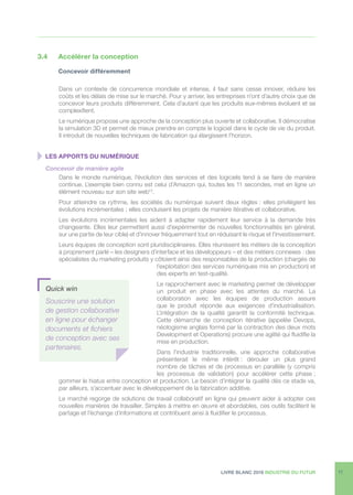 LIVRE BLANC 2016 INDUSTRIE DU FUTUR 17
3.4	 Accélérer la conception
	 Concevoir différemment
Dans un contexte de concurrence mondiale et intense, il faut sans cesse innover, réduire les
coûts et les délais de mise sur le marché. Pour y arriver, les entreprises n’ont d’autre choix que de
concevoir leurs produits différemment. Cela d’autant que les produits eux-mêmes évoluent et se
complexifient.
Le numérique propose une approche de la conception plus ouverte et collaborative. Il démocratise
la simulation 3D et permet de mieux prendre en compte le logiciel dans le cycle de vie du produit.
Il introduit de nouvelles techniques de fabrication qui élargissent l’horizon.
  LES APPORTS DU NUMÉRIQUE
Concevoir de manière agile
Dans le monde numérique, l’évolution des services et des logiciels tend à se faire de manière
continue. L’exemple bien connu est celui d’Amazon qui, toutes les 11 secondes, met en ligne un
élément nouveau sur son site web13
.
Pour atteindre ce rythme, les sociétés du numérique suivent deux règles : elles privilégient les
évolutions incrémentales ; elles conduisent les projets de manière itérative et collaborative.
Les évolutions incrémentales les aident à adapter rapidement leur service à la demande très
changeante. Elles leur permettent aussi d’expérimenter de nouvelles fonctionnalités (en général,
sur une partie de leur cible) et d’innover fréquemment tout en réduisant le risque et l’investissement.
Leurs équipes de conception sont pluridisciplinaires. Elles réunissent les métiers de la conception
à proprement parlé – les designers d’interface et les développeurs – et des métiers connexes : des
spécialistes du marketing produits y côtoient ainsi des responsables de la production (chargés de
l’exploitation des services numériques mis en production) et
des experts en test-qualité.
Le rapprochement avec le marketing permet de développer
un produit en phase avec les attentes du marché. La
collaboration avec les équipes de production assure
que le produit réponde aux exigences d’industrialisation.
L’intégration de la qualité garantit la conformité technique.
Cette démarche de conception itérative (appelée Devops,
néologisme anglais formé par la contraction des deux mots
Development et Operations) procure une agilité qui fluidifie la
mise en production.
Dans l’industrie traditionnelle, une approche collaborative
présenterait le même intérêt : dérouler un plus grand
nombre de tâches et de processus en parallèle (y compris
les processus de validation) pour accélérer cette phase ;
gommer le hiatus entre conception et production. Le besoin d’intégrer la qualité dès ce stade va,
par ailleurs, s’accentuer avec le développement de la fabrication additive.
Le marché regorge de solutions de travail collaboratif en ligne qui peuvent aider à adopter ces
nouvelles manières de travailler. Simples à mettre en œuvre et abordables, ces outils facilitent le
partage et l’échange d’informations et contribuent ainsi à fluidifier le processus.
Quick win
Souscrire une solution
de gestion collaborative
en ligne pour échanger
documents et fichiers
de conception avec ses
partenaires.
 