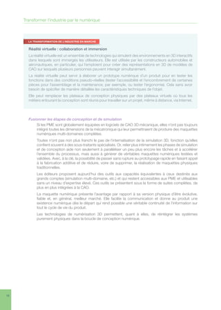 18
Fusionner les étapes de conception et de simulation
Si les PME sont globalement équipées en logiciels de CAO 3D mécanique, elles n’ont pas toujours
intégré toutes les dimensions de la mécatronique qui leur permettraient de produire des maquettes
numériques multi-domaines complètes.
Toutes n’ont pas non plus franchi le pas de l’internalisation de la simulation 3D, fonction qu’elles
confient souvent à des sous-traitants spécialisés. Or, relier plus intimement les phases de simulation
et de conception aide non seulement à paralléliser un peu plus encore les tâches et à accélérer
l’ensemble du processus, mais aussi à générer de véritables maquettes numériques testées et
validées. Avec, à la clé, la possibilité de passer sans rupture au prototypage rapide en faisant appel
à la fabrication additive et de réduire, voire de supprimer, la réalisation de maquettes physiques
traditionnelles.
Les éditeurs proposent aujourd’hui des outils aux capacités équivalentes à ceux destinés aux
grands comptes (simulation multi-domaine, etc.) et qui restent accessibles aux PME et utilisables
sans un niveau d’expertise élevé. Ces outils se présentent sous la forme de suites complètes, de
plus en plus intégrées à la CAO.
La maquette numérique présente l’avantage par rapport à sa version physique d’être évolutive,
fiable et, en général, meilleur marché. Elle facilite la communication et donne au produit une
existence numérique dès le départ qui rend possible une véritable continuité de l’information sur
tout le cycle de vie du produit.
Les technologies de numérisation 3D permettent, quant à elles, de réintégrer les systèmes
purement physiques dans la boucle de conception numérique.
Transformer l’industrie par le numérique
Réalité virtuelle : collaboration et immersion
La réalité virtuelle est un ensemble de technologies qui simulent des environnements en 3D interactifs
dans lesquels sont immergés les utilisateurs. Elle est utilisée par les constructeurs automobiles et
aéronautiques, en particulier, qui l’emploient pour créer des représentations en 3D de modèles de
CAO sur lesquels plusieurs personnes peuvent interagir simultanément.
La réalité virtuelle peut servir à élaborer un prototype numérique d’un produit pour en tester les
fonctions dans des conditions pseudo-réelles (tester l’accessibilité et l’encombrement de certaines
pièces pour l’assemblage et la maintenance, par exemple, ou tester l’ergonomie). Cela sans avoir
besoin de spécifier de manière détaillée les caractéristiques techniques de l’objet.
Elle peut remplacer les plateaux de conception physiques par des plateaux virtuels où tous les
métiers entourant la conception sont réunis pour travailler sur un projet, même à distance, via Internet.
LA TRANSFORMATION DE L’INDUSTRIE EN MARCHE
 