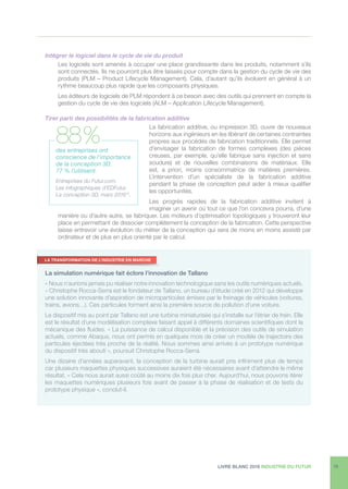 LIVRE BLANC 2016 INDUSTRIE DU FUTUR 19
Intégrer le logiciel dans le cycle de vie du produit
Les logiciels sont amenés à occuper une place grandissante dans les produits, notamment s’ils
sont connectés. Ils ne pourront plus être laissés pour compte dans la gestion du cycle de vie des
produits (PLM – Product Lifecycle Management). Cela, d’autant qu’ils évoluent en général à un
rythme beaucoup plus rapide que les composants physiques.
Les éditeurs de logiciels de PLM répondent à ce besoin avec des outils qui prennent en compte la
gestion du cycle de vie des logiciels (ALM – Application Lifecycle Management).
Tirer parti des possibilités de la fabrication additive
La fabrication additive, ou impression 3D, ouvre de nouveaux
horizons aux ingénieurs en les libérant de certaines contraintes
propres aux procédés de fabrication traditionnels. Elle permet
d’envisager la fabrication de formes complexes (des pièces
creuses, par exemple, qu’elle fabrique sans injection et sans
soudure) et de nouvelles combinaisons de matériaux. Elle
est, a priori, moins consommatrice de matières premières.
L’intervention d’un spécialiste de la fabrication additive
pendant la phase de conception peut aider à mieux qualifier
les opportunités.
Les progrès rapides de la fabrication additive invitent à
imaginer un avenir où tout ce que l’on concevra pourra, d’une
manière ou d’autre autre, se fabriquer. Les moteurs d’optimisation topologiques y trouveront leur
place en permettant de dissocier complètement la conception de la fabrication. Cette perspective
laisse entrevoir une évolution du métier de la conception qui sera de moins en moins assisté par
ordinateur et de plus en plus orienté par le calcul.
des entreprises ont
conscience de l’importance
de la conception 3D.
77 % l’utilisent.
Entreprises du Futur.com,
Les infographiques d’EDFutur.
La conception 3D, mars 201615
.
88 %
La simulation numérique fait éclore l’innovation de Tallano
« Nous n’aurions jamais pu réaliser notre innovation technologique sans les outils numériques actuels.
» Christophe Rocca-Serra est le fondateur de Tallano, un bureau d’étude créé en 2012 qui développe
une solution innovante d’aspiration de microparticules émises par le freinage de véhicules (voitures,
trains, avions…). Ces particules forment ainsi la première source de pollution d’une voiture.
Le dispositif mis au point par Tallano est une turbine miniaturisée qui s’installe sur l’étrier de frein. Elle
est le résultat d’une modélisation complexe faisant appel à différents domaines scientifiques dont la
mécanique des fluides. « La puissance de calcul disponible et la précision des outils de simulation
actuels, comme Abaqus, nous ont permis en quelques mois de créer un modèle de trajectoire des
particules éjectées très proche de la réalité. Nous sommes ainsi arrivés à un prototype numérique
du dispositif très abouti », poursuit Christophe Rocca-Serra.
Une dizaine d’années auparavant, la conception de la turbine aurait pris infiniment plus de temps
car plusieurs maquettes physiques successives auraient été nécessaires avant d’atteindre le même
résultat. « Cela nous aurait aussi coûté au moins dix fois plus cher. Aujourd’hui, nous pouvons itérer
les maquettes numériques plusieurs fois avant de passer à la phase de réalisation et de tests du
prototype physique », conclut-il.
LA TRANSFORMATION DE L’INDUSTRIE EN MARCHE
 