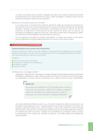 LIVRE BLANC 2016 INDUSTRIE DU FUTUR 21
La masse de données ainsi produite et agrégée (big data) rend possible l’analyse permanente
et instantanée de tout l’environnement de l’usine. Cette vue globale, complète et temps réel de
l’activité de production facilite la prise de décision.
Optimiser la production grâce aux données
À un niveau local, la connexion des machines permet de capter les données de production en
permanence et donc de connaître précisément et à chaque instant les performances de l’appareil
industriel. L’opérateur dispose de l’information lui permettant de suivre le TRS de son flux de
production et d’optimiser le fonctionnement de ses machines en temps réel. La machine, qui
embarque de l’intelligence, gagne en autonomie : elle déclenche elle-même ses appels de matière,
sa maintenance et éventuellement ses demandes de mise à jour.
Les flux physiques sont gérés de manière automatisée. Le traçage des produits et des pièces
permet d’effectuer le contrôle-qualité-performance en continu et sur toute la chaîne.
Se diriger vers un pilotage prédictif
L’application d’algorithmes d’optimisation et d’apprentissage avancés (faisant appel aux techniques
d’intelligence artificielle) sur cette matière première que forment les données permet d’envisager
une planification en temps réel de la production qui va élever encore le niveau d’optimisation.
Les outils prédictifs promettent, quant à eux, de rendre proactive la chaîne de production, par
anticipation des tendances à venir : l’analyse prédictive des données d’évolution des ventes, par
exemple, optimisera la gestion des stocks de pièces ; celle sur les données de fonctionnement
des machines ouvrira la voie à la maintenance prédictive qui accroît la disponibilité des machines
en réduisant les arrêts nos prévus ; l’analyse de la variabilité de la production aidera à prévoir
la réorganisation de la chaîne pour maintenir la cadence ; le contrôle qualité pourra également
devenir prédictif.
Gantois Industrie suit en temps réel sa production
Gantois Industrie est un fabricant de toile métallique, de tôle perforée et de grillages de haute qualité
établi dans les Vosges. Avec le soutien du programme Cap’Tronic, il intègre des capteurs connectés
dans ses machines pour optimiser sa production.
L’objectif :
n suivre en temps réel la production,
n optimiser les opérations de maintenance,
n améliorer la qualité,
n réduire les rebus.
LA TRANSFORMATION DE L’INDUSTRIE EN MARCHE
Quick win
Souscrire une plateforme IoT et big data dans le cloud, y
connecter les machines / MES et les objets et collecter
toutes les données de manière large pour créer un
historique qui servira demain à l’analyse prédictive.
 