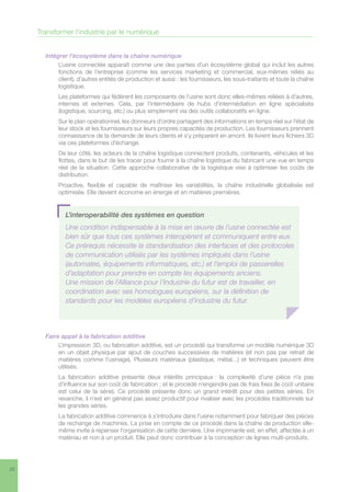 22
Intégrer l’écosystème dans la chaîne numérique
L’usine connectée apparaît comme une des parties d’un écosystème global qui inclut les autres
fonctions de l’entreprise (comme les services marketing et commercial, eux-mêmes reliés au
client), d’autres entités de production et aussi : les fournisseurs, les sous-traitants et toute la chaîne
logistique.
Les plateformes qui fédèrent les composants de l’usine sont donc elles-mêmes reliées à d’autres,
internes et externes. Cela, par l’intermédiaire de hubs d’intermédiation en ligne spécialisés
(logistique, sourcing, etc.) ou plus simplement via des outils collaboratifs en ligne.
Sur le plan opérationnel, les donneurs d’ordre partagent des informations en temps réel sur l’état de
leur stock et les fournisseurs sur leurs propres capacités de production. Les fournisseurs prennent
connaissance de la demande de leurs clients et s’y préparent en amont. Ils livrent leurs fichiers 3D
via ces plateformes d’échange.
De leur côté, les acteurs de la chaîne logistique connectent produits, contenants, véhicules et les
flottes, dans le but de les tracer pour fournir à la chaîne logistique du fabricant une vue en temps
réel de la situation. Cette approche collaborative de la logistique vise à optimiser les coûts de
distribution.
Proactive, flexible et capable de maîtriser les variabilités, la chaîne industrielle globalisée est
optimisée. Elle devient économe en énergie et en matières premières.
Faire appel à la fabrication additive
L’impression 3D, ou fabrication additive, est un procédé qui transforme un modèle numérique 3D
en un objet physique par ajout de couches successives de matières (et non pas par retrait de
matières comme l’usinage). Plusieurs matériaux (plastique, métal…) et techniques peuvent être
utilisés.
La fabrication additive présente deux intérêts principaux : la complexité d’une pièce n’a pas
d’influence sur son coût de fabrication ; et le procédé n’engendre pas de frais fixes (le coût unitaire
est celui de la série). Ce procédé présente donc un grand intérêt pour des petites séries. En
revanche, il n’est en général pas assez productif pour rivaliser avec les procédés traditionnels sur
les grandes séries.
La fabrication additive commence à s’introduire dans l’usine notamment pour fabriquer des pièces
de rechange de machines. La prise en compte de ce procédé dans la chaîne de production elle-
même invite à repenser l’organisation de cette dernière. Une imprimante est, en effet, affectée à un
matériau et non à un produit. Elle peut donc contribuer à la conception de lignes multi-produits.
Transformer l’industrie par le numérique
L’interoperabilité des systèmes en question
Une condition indispensable à la mise en œuvre de l’usine connectée est
bien sûr que tous ces systèmes interopèrent et communiquent entre eux.
Ce prérequis nécessite la standardisation des interfaces et des protocoles
de communication utilisés par les systèmes impliqués dans l’usine
(automates, équipements informatiques, etc.) et l’emploi de passerelles
d’adaptation pour prendre en compte les équipements anciens.
Une mission de l’Alliance pour l’Industrie du futur est de travailler, en
coordination avec ses homologues européens, sur la définition de
standards pour les modèles européens d’industrie du futur.
 