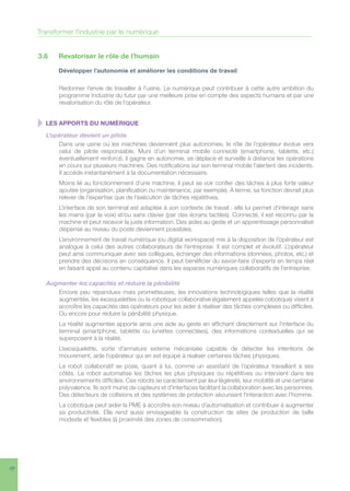 26
3.6	 Revaloriser le rôle de l’humain
	 Développer l’autonomie et améliorer les conditions de travail
Redonner l’envie de travailler à l’usine. Le numérique peut contribuer à cette autre ambition du
programme Industrie du futur par une meilleure prise en compte des aspects humains et par une
revalorisation du rôle de l’opérateur.
  LES APPORTS DU NUMÉRIQUE
L’opérateur devient un pilote
Dans une usine où les machines deviennent plus autonomes, le rôle de l’opérateur évolue vers
celui de pilote responsable. Muni d’un terminal mobile connecté (smartphone, tablette, etc.)
éventuellement renforcé, il gagne en autonomie, se déplace et surveille à distance les opérations
en cours sur plusieurs machines. Des notifications sur son terminal mobile l’alertent des incidents.
Il accède instantanément à la documentation nécessaire.
Moins lié au fonctionnement d’une machine, il peut se voir confier des tâches à plus forte valeur
ajoutée (organisation, planification ou maintenance, par exemple). À terme, sa fonction devrait plus
relever de l’expertise que de l’exécution de tâches répétitives.
L’interface de son terminal est adaptée à son contexte de travail : elle lui permet d’interagir sans
les mains (par la voix) et/ou sans clavier (par des écrans tactiles). Connecté, il est reconnu par la
machine et peut recevoir la juste information. Des aides au geste et un apprentissage personnalisé
dispensé au niveau du poste deviennent possibles.
L’environnement de travail numérique (ou digital workspace) mis à la disposition de l’opérateur est
analogue à celui des autres collaborateurs de l’entreprise. Il est complet et évolutif. L’opérateur
peut ainsi communiquer avec ses collègues, échanger des informations (données, photos, etc.) et
prendre des décisions en conséquence. Il peut bénéficier du savoir-faire d’experts en temps réel
en faisant appel au contenu capitalisé dans les espaces numériques collaboratifs de l’entreprise.
Augmenter les capacités et réduire la pénibilité
Encore peu répandues mais prometteuses, les innovations technologiques telles que la réalité
augmentée, les exosquelettes ou la robotique collaborative (également appelée cobotique) visent à
accroître les capacités des opérateurs pour les aider à réaliser des tâches complexes ou difficiles.
Ou encore pour réduire la pénibilité physique.
La réalité augmentée apporte ainsi une aide au geste en affichant directement sur l’interface du
terminal (smartphone, tablette ou lunettes connectées), des informations contextuelles qui se
superposent à la réalité.
L’exosquelette, sorte d’armature externe mécanisée capable de détecter les intentions de
mouvement, aide l’opérateur qui en est équipé à réaliser certaines tâches physiques.
Le robot collaboratif se pose, quant à lui, comme un assistant de l’opérateur travaillant à ses
côtés. Le robot automatise les tâches les plus physiques ou répétitives ou intervient dans les
environnements difficiles. Ces robots se caractérisent par leur légèreté, leur mobilité et une certaine
polyvalence. Ils sont munis de capteurs et d’interfaces facilitant la collaboration avec les personnes.
Des détecteurs de collisions et des systèmes de protection sécurisent l’interaction avec l’homme.
La cobotique peut aider la PME à accroître son niveau d’automatisation et contribuer à augmenter
sa productivité. Elle rend aussi envisageable la construction de sites de production de taille
modeste et flexibles (à proximité des zones de consommation).
Transformer l’industrie par le numérique
 