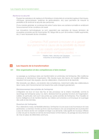 LIVRE BLANC 2016 INDUSTRIE DU FUTUR 27
Renforcer la sécurité
Équiper les opérateurs de capteurs et d’émetteurs miniaturisés et connectés (capteurs thermiques,
chimiques, gyroscopiques, systèmes de géolocalisation, etc.) peut permettre de mesurer la
pénibilité et de renforcer la sécurité des personnes.
D’une manière générale, le numérique fait entrer l’usine dans une certaine normalité en améliorant
l’environnement et les conditions de travail.
Les innovations technologiques ne sont cependant pas exemptes de risques (émission de
poussières produites par les imprimantes 3D, fatigue liée au port de lunettes à réalité augmentée,
etc.). Il sera nécessaire de les considérer.
4	 Les impacts de la transformation
4.1	 Une organisation et des compétences à faire évoluer
Le passage au numérique reste une transformation en profondeur de l’entreprise. Elle modifie les
processus et décloisonne l’organisation. Elle impulse aussi des façons de travailler différentes,
requérant de la part des équipes, plus de collaboration, d’autonomie et de réactivité.
Elle nécessite, par ailleurs, une évolution des compétences, notamment celles des collaborateurs
dans l’usine, dont l’environnement de travail et les outils changent grandement.
Décloisonnement des activités de l’entreprise
L’intégration de bout en bout des flux et des processus de la chaîne industrielle, comme le
recentrage de l’entreprise autour du client, décloisonnent les grandes fonctions de l’organisation.
L’atelier, en particulier, doit ouvrir ses portes aux autres activités de l’entreprise. Pour travailler en
bonne intelligence et de manière réactive, les métiers sont amenés à communiquer et à partager
des outils et des données.
Ouverture de l’entreprise
Pour atteindre le niveau de flexibilité attendue, l’entreprise s’ouvre aussi à ses fournisseurs et à ses
partenaires. Le donneur d’ordre qui livre à ses fournisseurs une vue prospective de sa production
a plus de chance de les voir s’adapter et réagir à sa demande. Cela signifie de nouveaux réflexes
à créer de part et d’autres en termes de transmission d’informations, de partage de documents et
de mise en place de référentiels communs.
« Certaines PME peinent à recruter et à garder
leur personnel à cause de la pénibilité du travail.
Les cobots vont permettrent
de revaloriser certaines postes. »
Frédéric Helin, directeur de Coboteam,
Industries et technologies, 6/07/2015.
Les impacts de la transformation
 