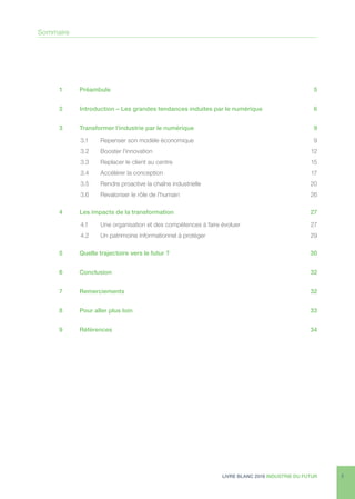 LIVRE BLANC 2016 INDUSTRIE DU FUTUR 3
1	Préambule	 5
2	 Introduction – Les grandes tendances induites par le numérique	 6
3	 Transformer l’industrie par le numérique	 9
3.1	 Repenser son modèle économique	 9
3.2	 Booster l’innovation	 12
3.3	 Replacer le client au centre	 15
3.4	 Accélérer la conception	 17
3.5	 Rendre proactive la chaîne industrielle	 20
3.6	 Revaloriser le rôle de l’humain	 26
4	 Les impacts de la transformation	 27
4.1	 Une organisation et des compétences à faire évoluer	 27
4.2	 Un patrimoine informationnel à protéger	 29
5	 Quelle trajectoire vers le futur ?	 30
6	Conclusion	 32
7	Remerciements	 32
8	 Pour aller plus loin	 33
9	Références	 34
Sommaire
 